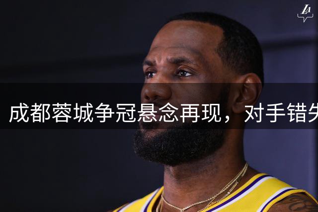 成都蓉城争冠悬念再现，对手错失追分良机