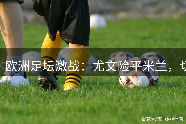欧洲足坛激战：尤文险平米兰，切尔西遭逆转，曼联错失三分，巴萨大捷
